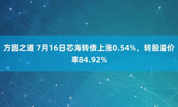 方圆之道 7月16日芯海转债上涨0.54%，转股溢价率84.92%