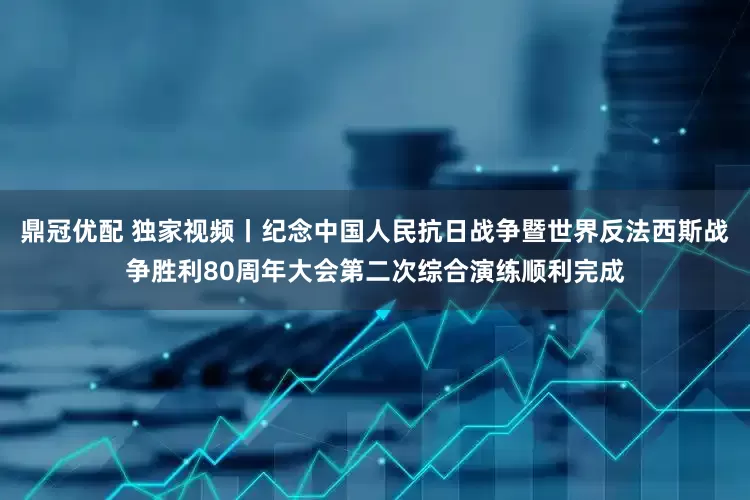 鼎冠优配 独家视频丨纪念中国人民抗日战争暨世界反法西斯战争胜利80周年大会第二次综合演练顺利完成