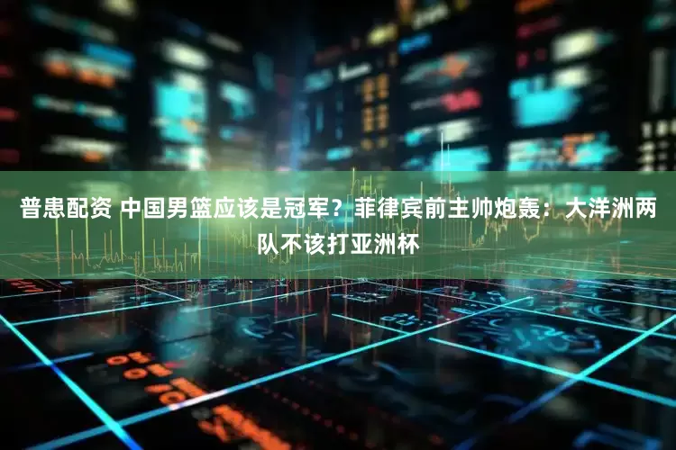普患配资 中国男篮应该是冠军？菲律宾前主帅炮轰：大洋洲两队不该打亚洲杯