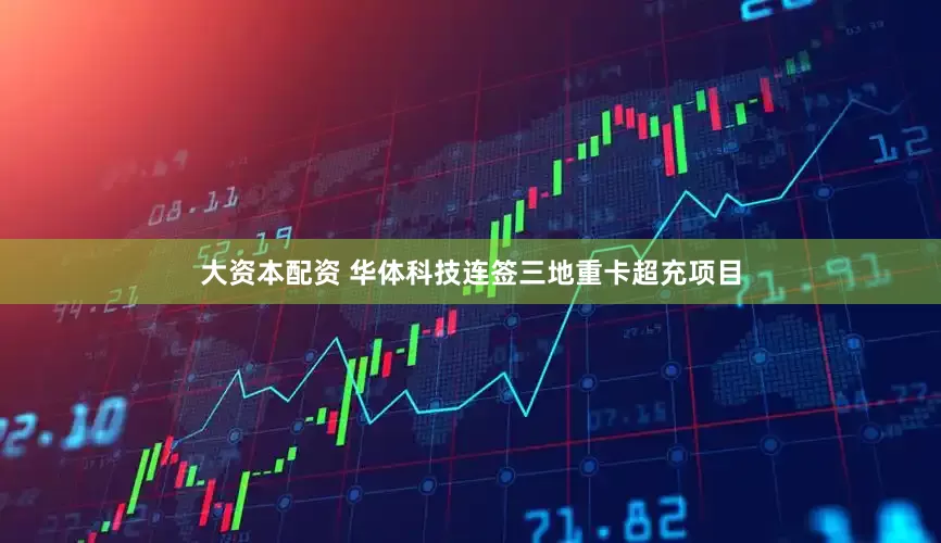 大资本配资 华体科技连签三地重卡超充项目