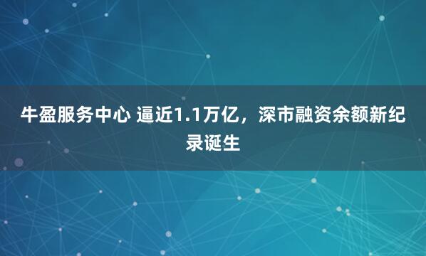 牛盈服务中心 逼近1.1万亿，深市融资余额新纪录诞生
