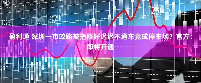 盈利通 深圳一市政路被指修好迟迟不通车竟成停车场？官方：即将开通