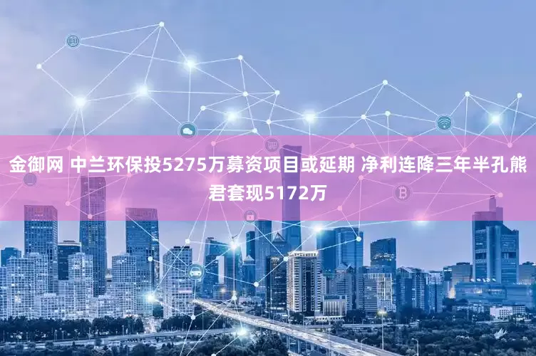 金御网 中兰环保投5275万募资项目或延期 净利连降三年半孔熊君套现5172万