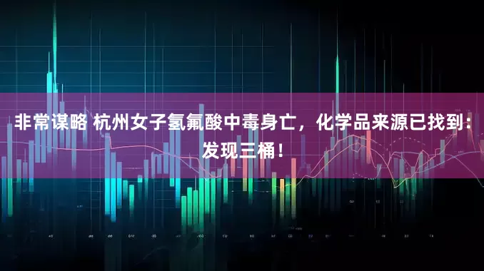 非常谋略 杭州女子氢氟酸中毒身亡，化学品来源已找到：发现三桶！