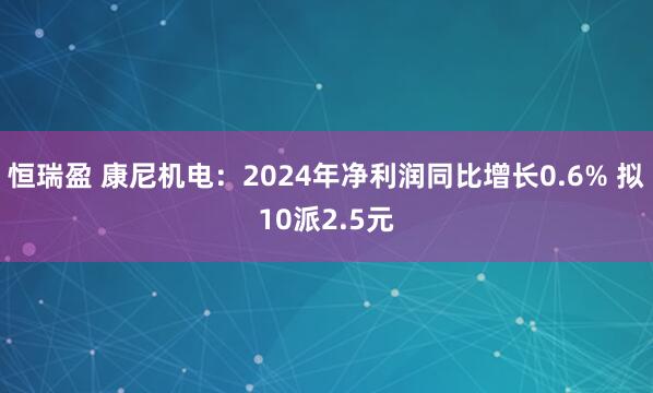 恒瑞盈 康尼机电：2024年净利润同比增长0.6% 拟10派2.5元