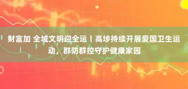 财富加 全域文明迎全运丨高埗持续开展爱国卫生运动，群防群控守护健康家园