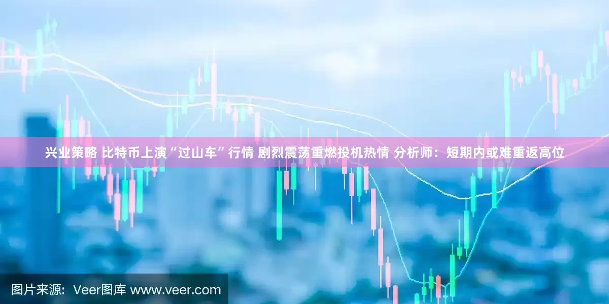 兴业策略 比特币上演“过山车”行情 剧烈震荡重燃投机热情 分析师：短期内或难重返高位