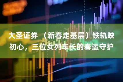 大圣证券 （新春走基层）铁轨映初心，三位女列车长的春运守护