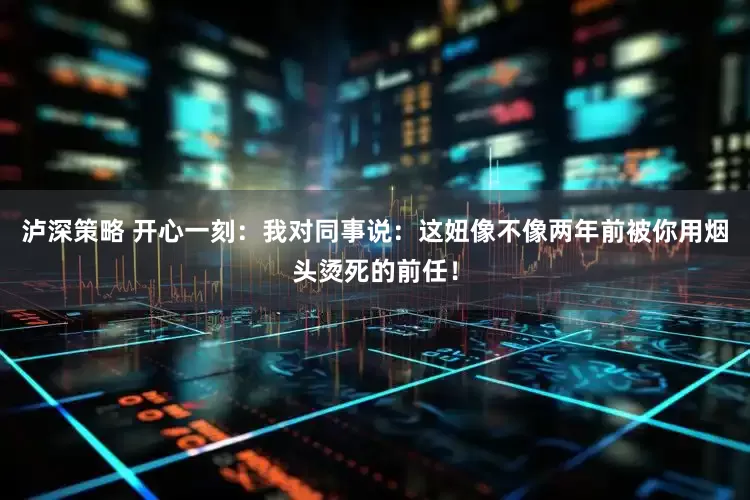 泸深策略 开心一刻：我对同事说：这妞像不像两年前被你用烟头烫死的前任！